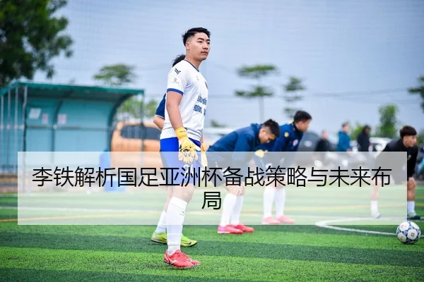 李铁解析国足亚洲杯备战策略与未来布局